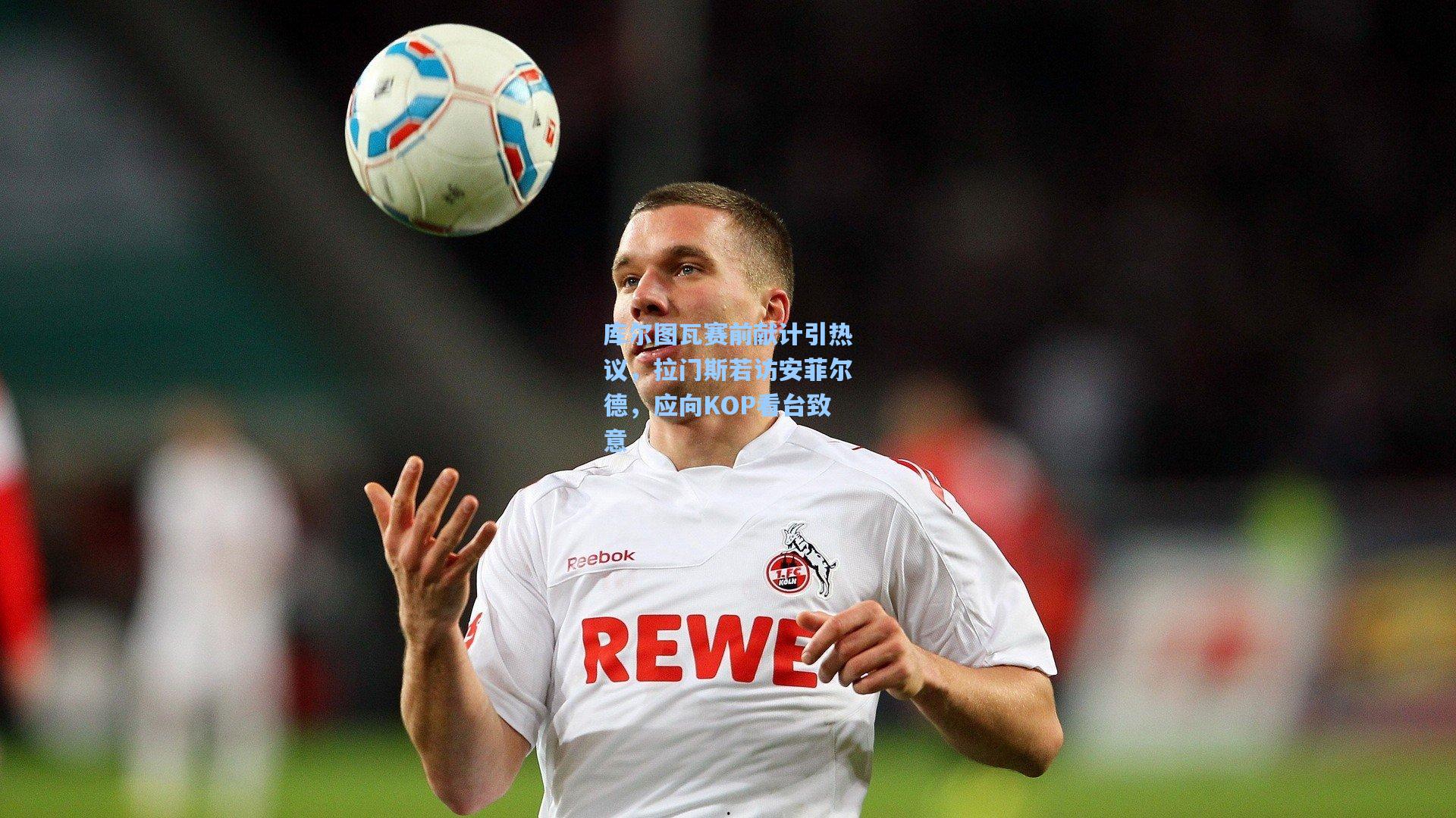 库尔图瓦赛前献计引热议，拉门斯若访安菲尔德，应向KOP看台致意